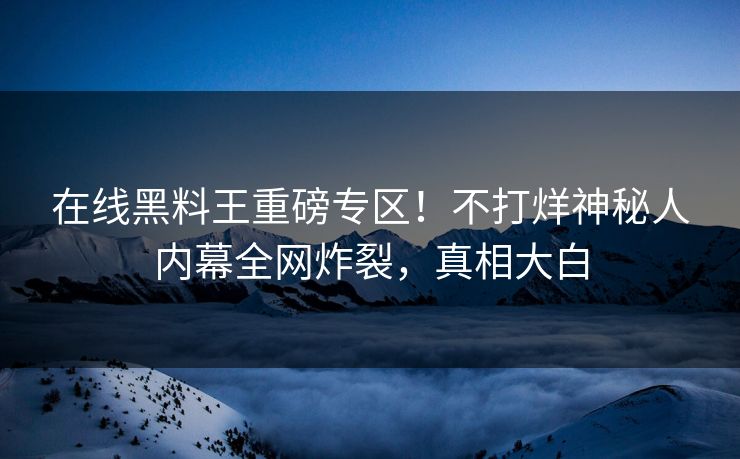 在线黑料王重磅专区！不打烊神秘人内幕全网炸裂，真相大白