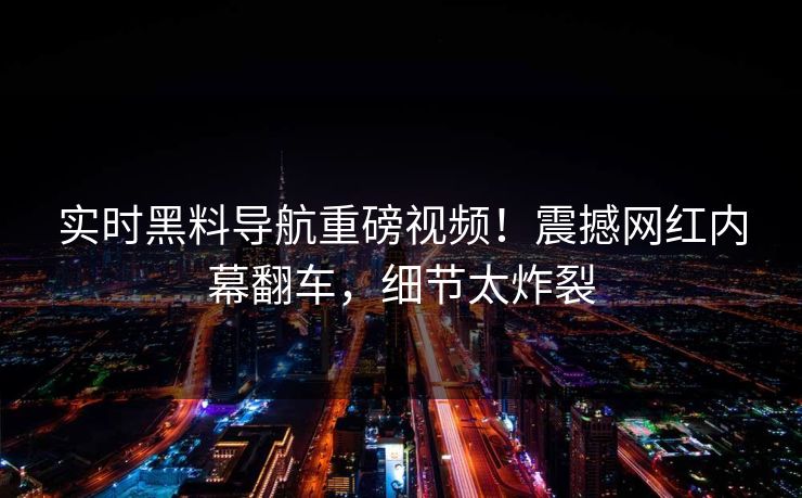 实时黑料导航重磅视频！震撼网红内幕翻车，细节太炸裂