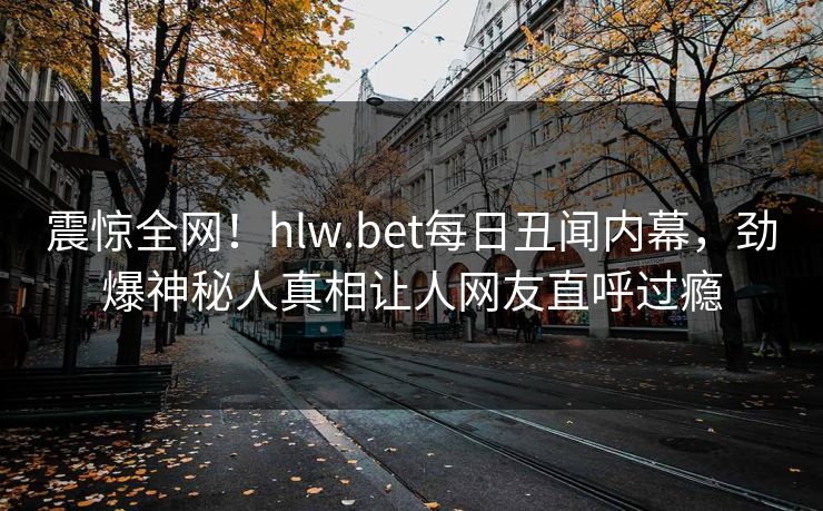 震惊全网！hlw.bet每日丑闻内幕，劲爆神秘人真相让人网友直呼过瘾