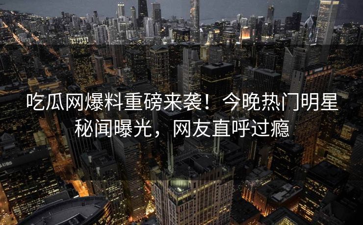 吃瓜网爆料重磅来袭！今晚热门明星秘闻曝光，网友直呼过瘾