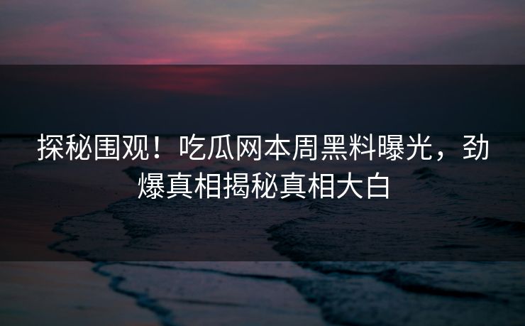 探秘围观！吃瓜网本周黑料曝光，劲爆真相揭秘真相大白