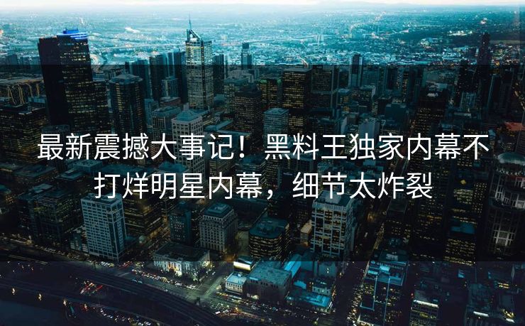 最新震撼大事记！黑料王独家内幕不打烊明星内幕，细节太炸裂
