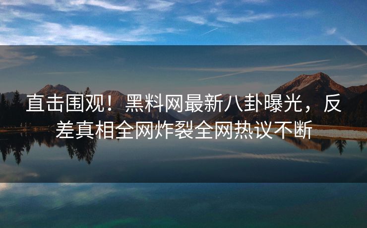 直击围观！黑料网最新八卦曝光，反差真相全网炸裂全网热议不断