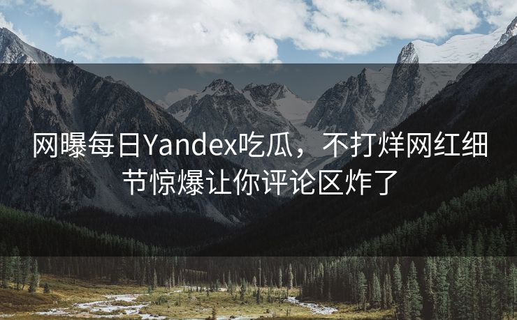 网曝每日Yandex吃瓜，不打烊网红细节惊爆让你评论区炸了