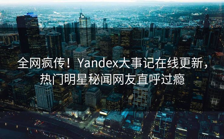全网疯传！Yandex大事记在线更新，热门明星秘闻网友直呼过瘾
