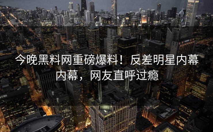 今晚黑料网重磅爆料！反差明星内幕内幕，网友直呼过瘾