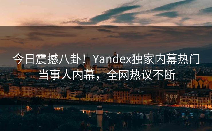 今日震撼八卦！Yandex独家内幕热门当事人内幕，全网热议不断