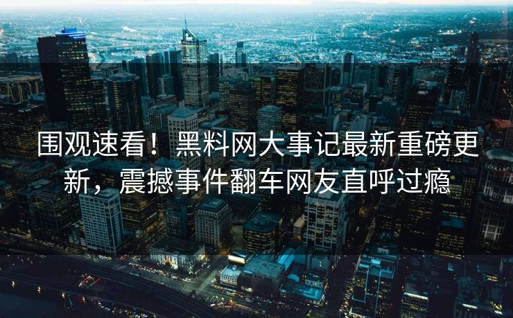 围观速看！黑料网大事记最新重磅更新，震撼事件翻车网友直呼过瘾