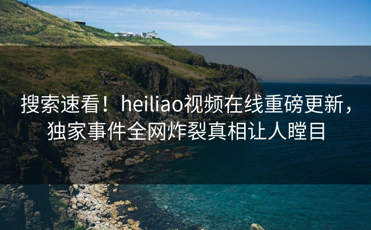 搜索速看！heiliao视频在线重磅更新，独家事件全网炸裂真相让人瞠目