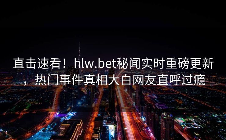 直击速看！hlw.bet秘闻实时重磅更新，热门事件真相大白网友直呼过瘾