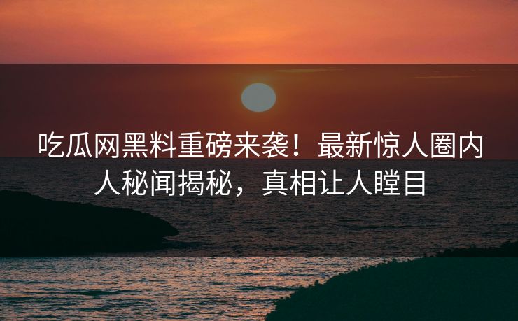 吃瓜网黑料重磅来袭！最新惊人圈内人秘闻揭秘，真相让人瞠目
