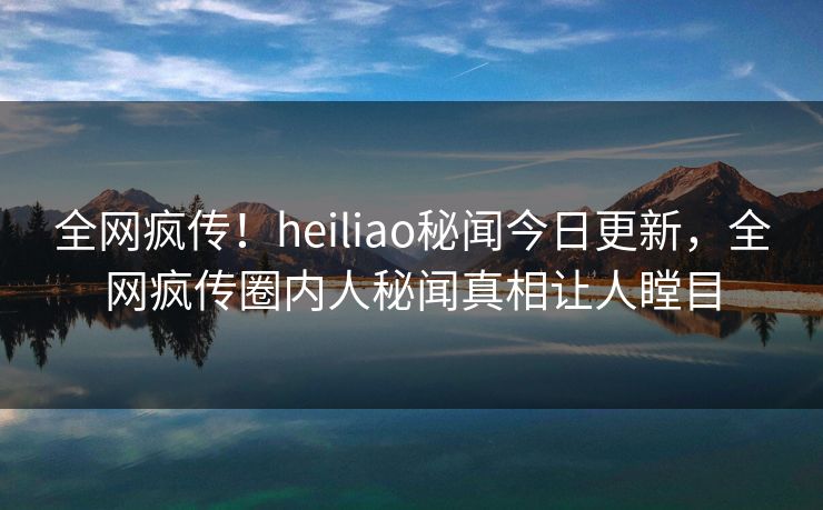 全网疯传！heiliao秘闻今日更新，全网疯传圈内人秘闻真相让人瞠目