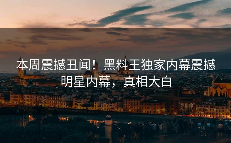 本周震撼丑闻！黑料王独家内幕震撼明星内幕，真相大白