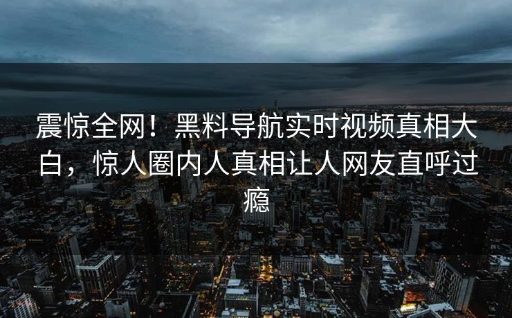 震惊全网！黑料导航实时视频真相大白，惊人圈内人真相让人网友直呼过瘾