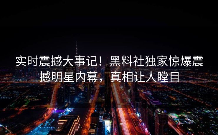 实时震撼大事记！黑料社独家惊爆震撼明星内幕，真相让人瞠目