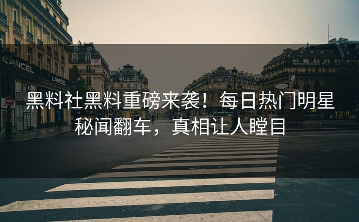 黑料社黑料重磅来袭！每日热门明星秘闻翻车，真相让人瞠目
