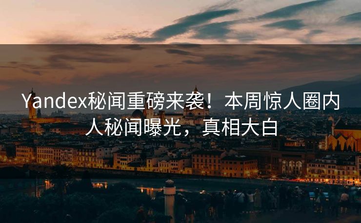 Yandex秘闻重磅来袭！本周惊人圈内人秘闻曝光，真相大白