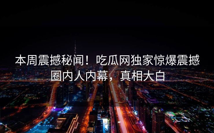 本周震撼秘闻！吃瓜网独家惊爆震撼圈内人内幕，真相大白
