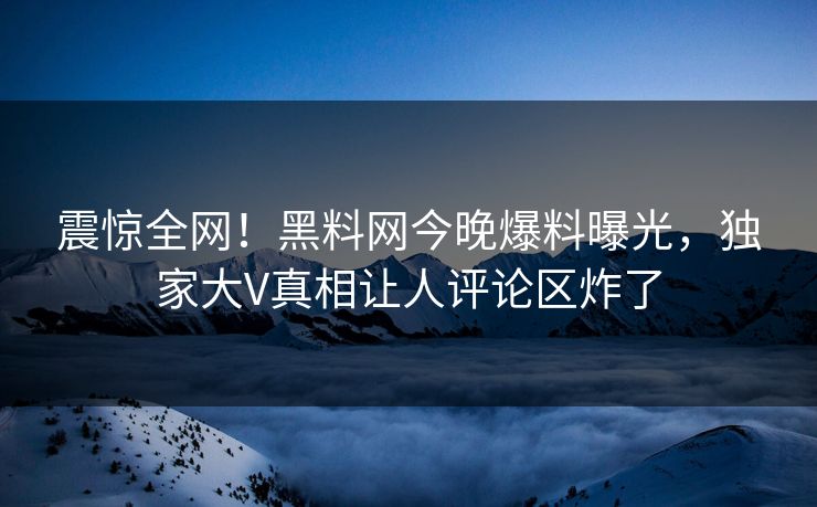 震惊全网！黑料网今晚爆料曝光，独家大V真相让人评论区炸了