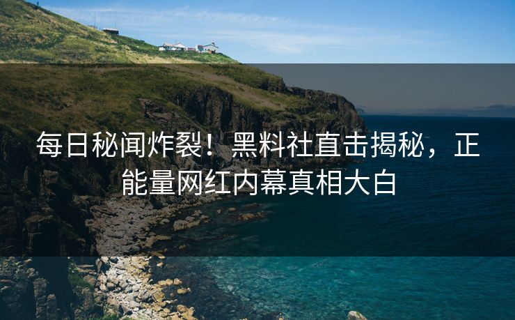每日秘闻炸裂！黑料社直击揭秘，正能量网红内幕真相大白