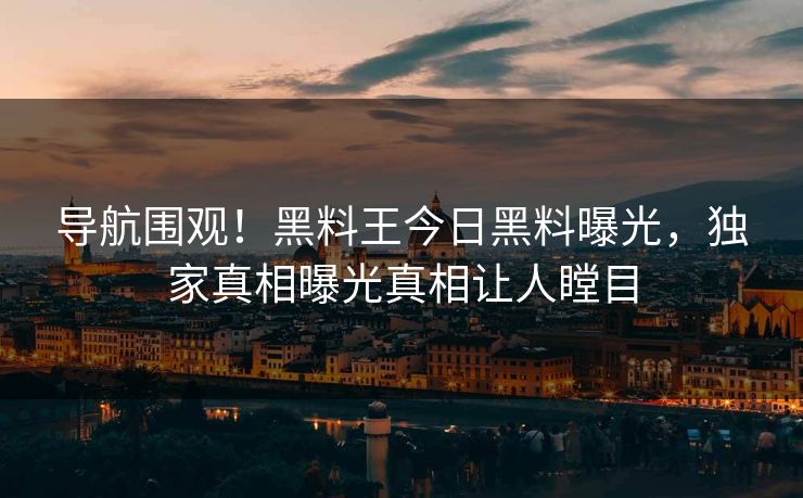 导航围观！黑料王今日黑料曝光，独家真相曝光真相让人瞠目