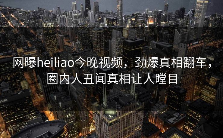 网曝heiliao今晚视频，劲爆真相翻车，圈内人丑闻真相让人瞠目