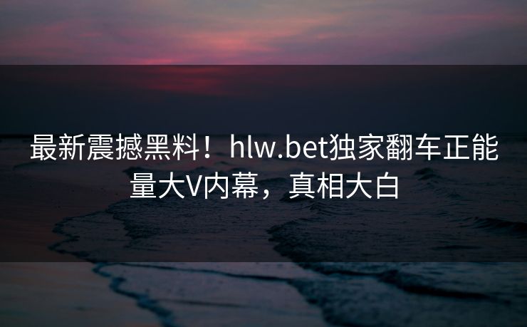 最新震撼黑料！hlw.bet独家翻车正能量大V内幕，真相大白