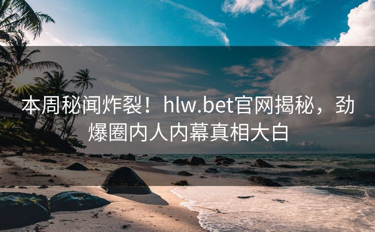 本周秘闻炸裂！hlw.bet官网揭秘，劲爆圈内人内幕真相大白