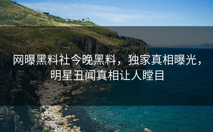 网曝黑料社今晚黑料，独家真相曝光，明星丑闻真相让人瞠目