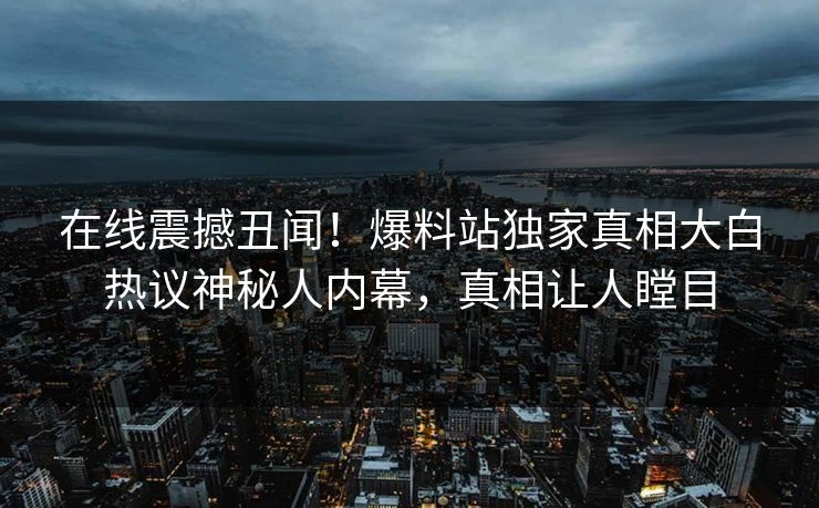 在线震撼丑闻！爆料站独家真相大白热议神秘人内幕，真相让人瞠目