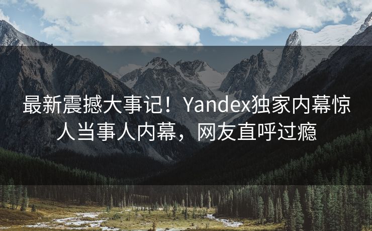 最新震撼大事记！Yandex独家内幕惊人当事人内幕，网友直呼过瘾