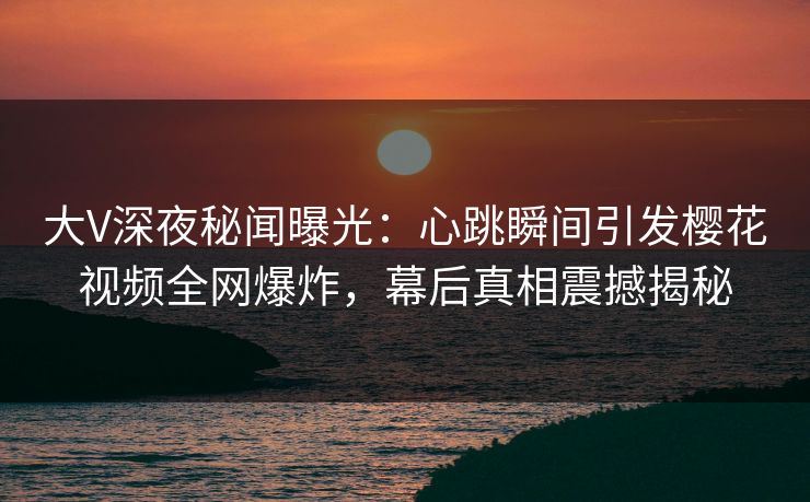 大V深夜秘闻曝光：心跳瞬间引发樱花视频全网爆炸，幕后真相震撼揭秘