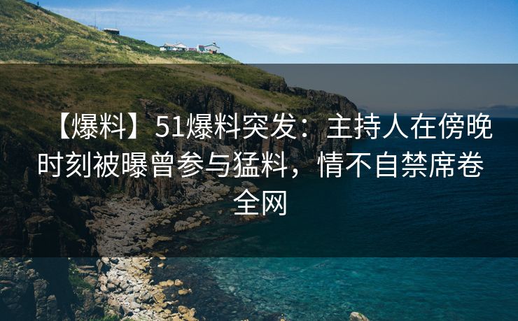 【爆料】51爆料突发：主持人在傍晚时刻被曝曾参与猛料，情不自禁席卷全网
