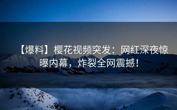 【爆料】樱花视频突发：网红深夜惊曝内幕，炸裂全网震撼！
