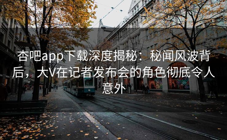 杏吧app下载深度揭秘：秘闻风波背后，大V在记者发布会的角色彻底令人意外
