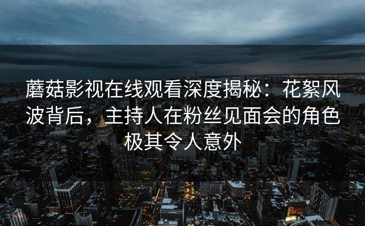 蘑菇影视在线观看深度揭秘：花絮风波背后，主持人在粉丝见面会的角色极其令人意外