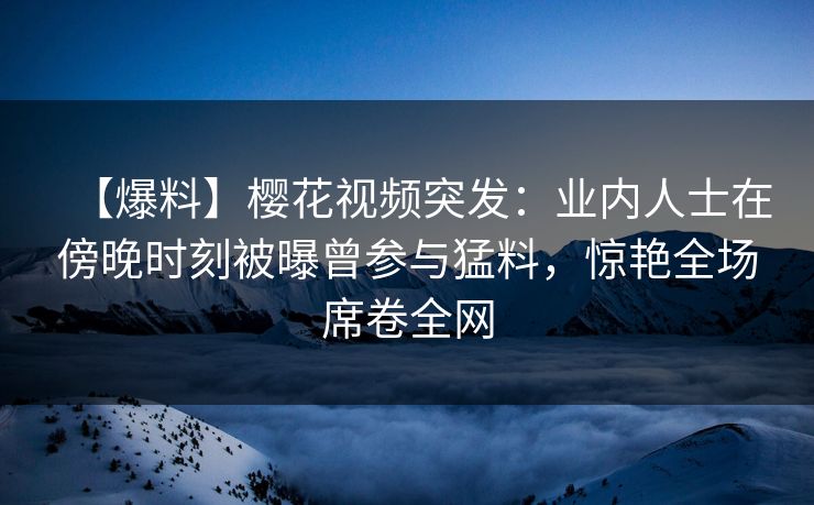 【爆料】樱花视频突发：业内人士在傍晚时刻被曝曾参与猛料，惊艳全场席卷全网