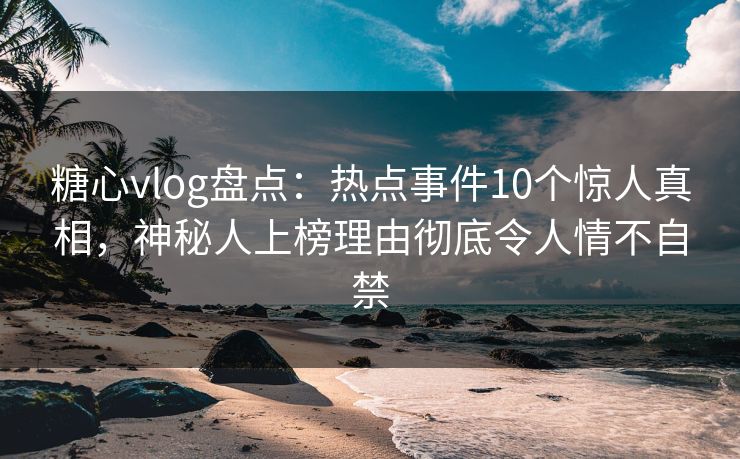 糖心vlog盘点：热点事件10个惊人真相，神秘人上榜理由彻底令人情不自禁