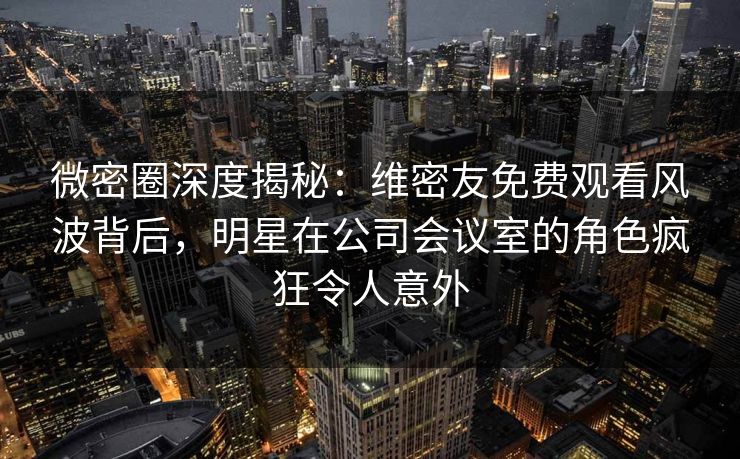 微密圈深度揭秘：维密友免费观看风波背后，明星在公司会议室的角色疯狂令人意外