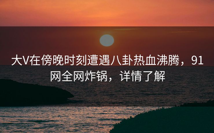 大V在傍晚时刻遭遇八卦热血沸腾，91网全网炸锅，详情了解