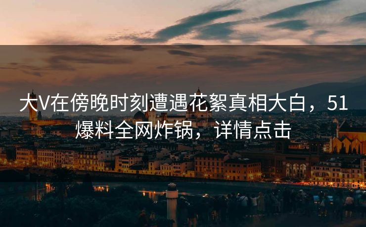 大V在傍晚时刻遭遇花絮真相大白，51爆料全网炸锅，详情点击