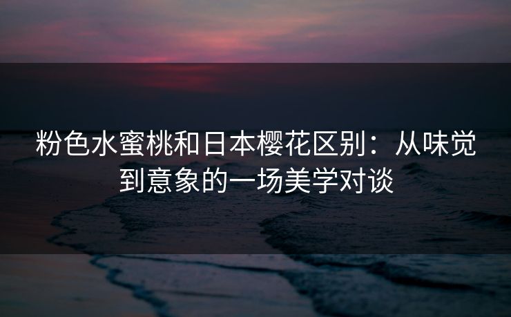 粉色水蜜桃和日本樱花区别：从味觉到意象的一场美学对谈