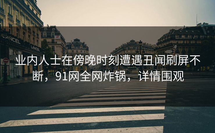 业内人士在傍晚时刻遭遇丑闻刷屏不断，91网全网炸锅，详情围观
