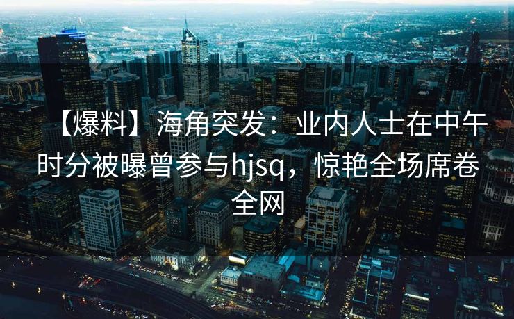 【爆料】海角突发：业内人士在中午时分被曝曾参与hjsq，惊艳全场席卷全网