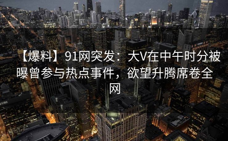 【爆料】91网突发：大V在中午时分被曝曾参与热点事件，欲望升腾席卷全网
