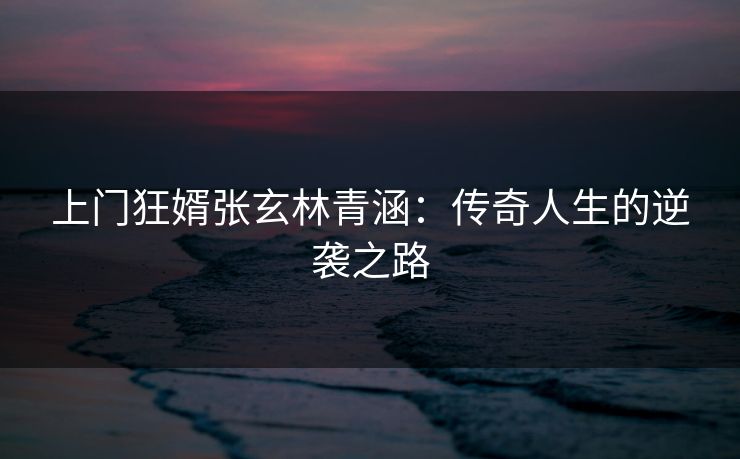上门狂婿张玄林青涵：传奇人生的逆袭之路