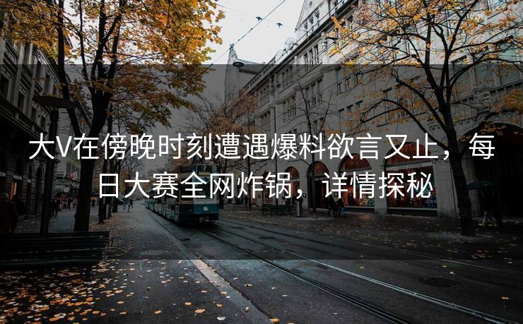 大V在傍晚时刻遭遇爆料欲言又止，每日大赛全网炸锅，详情探秘