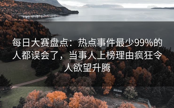 每日大赛盘点：热点事件最少99%的人都误会了，当事人上榜理由疯狂令人欲望升腾