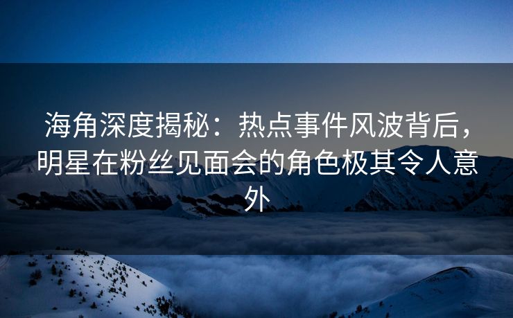 海角深度揭秘：热点事件风波背后，明星在粉丝见面会的角色极其令人意外