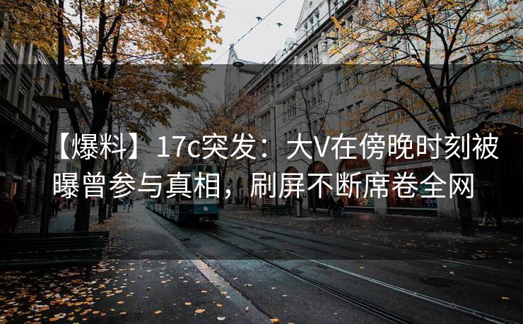 【爆料】17c突发：大V在傍晚时刻被曝曾参与真相，刷屏不断席卷全网